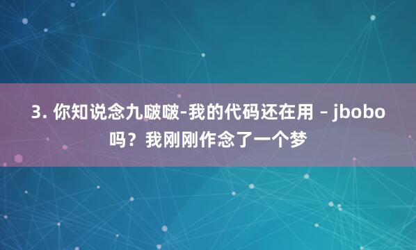 3. 你知说念九啵啵-我的代码还在用 – jbobo吗？我刚刚作念了一个梦
